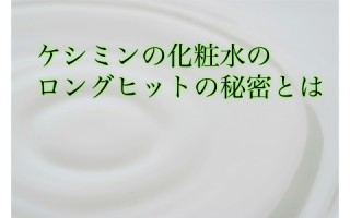 あったらいいな、が形になった！ケシミン化粧水のロングセラーの秘密とは？